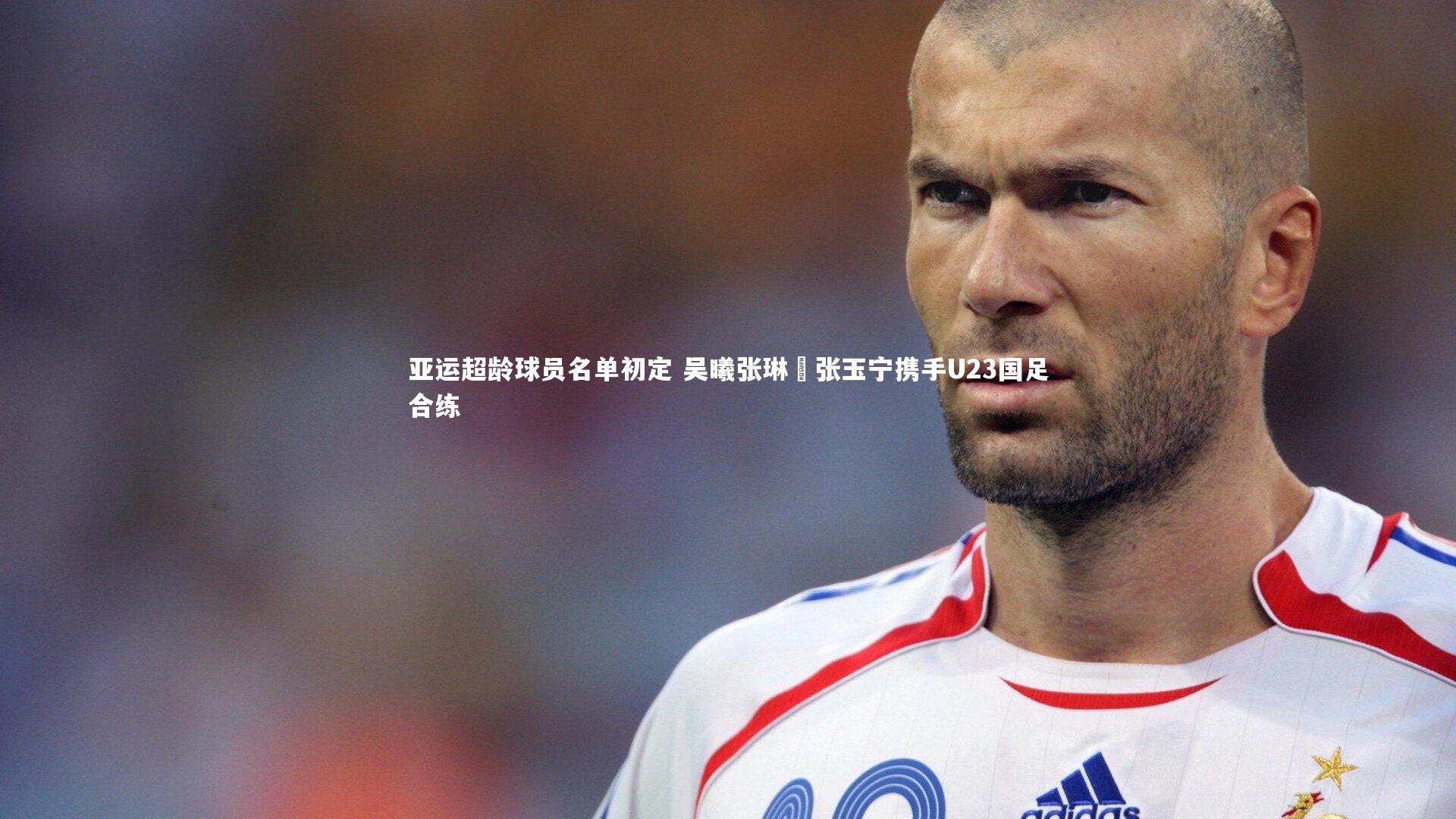 亚运超龄球员名单初定 吴曦张琳芃张玉宁携手U23国足合练